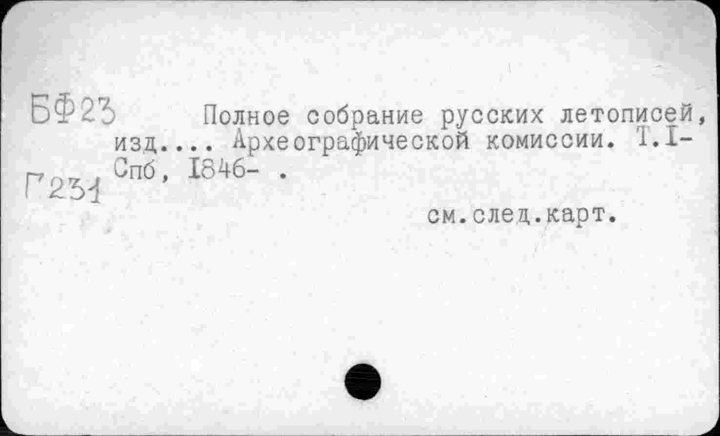 ﻿БФ25
ИЗД.
Г2М Спб,
Полное собрание русских летописей, .. Археографической комиссии. 1.1-1846- .
см.след.карт.